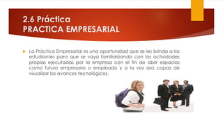 2.6 Práctica
PRACTICA EMPRESARIAL
 La Práctica Empresarial es una oportunidad que se les brinda a los
estudiantes para que se vaya familiarizando con las actividades
propias ejecutadas por la empresa con el fin de abrir espacios
como futuro empresario o empleado y a la vez sea capaz de
visualizar los avances tecnológicos.
 
