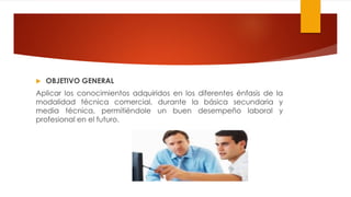  OBJETIVO GENERAL
Aplicar los conocimientos adquiridos en los diferentes énfasis de la
modalidad técnica comercial, durante la básica secundaria y
media técnica, permitiéndole un buen desempeño laboral y
profesional en el futuro.
 