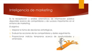 Inteligencia de marketing
Es la recopilación y análisis sistemáticos de información pública
disponible acerca de competidores y de sucesos importantes en el
entorno de marketing.
El objetivo
1) Mejorar la toma de decisiones estratégicas.
2) Evaluar las acciones de los competidores y darles seguimiento.
3) Proporcionar indicios tempranos acerca de oportunidades y
amenazas.
 
