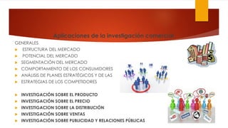 Aplicaciones de la investigación comercial
GENERALES
 ESTRUCTURA DEL MERCADO
 POTENCIAL DEL MERCADO
 SEGMENTACIÓN DEL MERCADO
 COMPORTAMIENTO DE LOS CONSUMIDORES
 ANÁLISIS DE PLANES ESTRATÉGICOS Y DE LAS
 ESTRATEGIAS DE LOS COMPETIDORES
 INVESTIGACIÓN SOBRE EL PRODUCTO
 INVESTIGACIÓN SOBRE EL PRECIO
 INVESTIGACION SOBRE LA DISTRIBUCIÓN
 INVESTIGACIÓN SOBRE VENTAS
 INVESTIGACIÓN SOBRE PUBLICIDAD Y RELACIONES PÚBLICAS
 