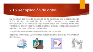 2.1.2 Recopilación de datos
La elección del método depende de la estrategia de recopilación de
datos, el tipo de variable, la precisión necesaria, el punto de
recopilación y la formación del encuestador. Las vínculos entre una
variable, su origen y los métodos prácticos para su recopilación pueden
ayudar a escoger métodos apropiados.
Los principales métodos de recopilación de datos son:
Registros, Entrevistas, Cuestionarios, Observaciones directas, Presentación
de informes
 