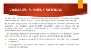 VARIABLES, FUENTES Y MÉTODOS
La elección entre los numerosos métodos de recopilación de datos depende
de las variables que se vayan a medir, del origen y de los recursos disponibles.
En muchos casos, existe una forma natural de recopilar variables concretas. Por
ejemplo, las variables relativamente estáticas, como la eslora de las
embarcaciones o la potencia de los motores, a menudo se recopilan mejor a
través de un sistema de registros.
Las variables altamente dinámicas, como las capturas o el esfuerzo, suelen
obtenerse mejor a través de registros diarios, como los libros de a bordo.
 Las fuentes también son un factor importante en la elección y el diseño de
los métodos.
 La recopilación de datos con fines de ordenación debe realizarse con
suficiente frecuencia.
 