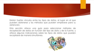 Existen fuertes vínculos entre los tipos de datos, el lugar en el que
pueden obtenerse y los métodos que pueden emplearse para su
obtención.
Esta sección ofrece una guía para seleccionar métodos de
recopilación de datos en función del tipo de dato y de la fuente, y
ofrece algunas indicaciones sobre los tipos de datos que pueden
recopilarse de manera simultánea.
 