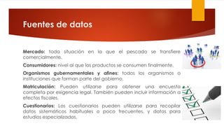 Fuentes de datos
Mercado: toda situación en la que el pescado se transfiere
comercialmente.
Consumidores: nivel al que los productos se consumen finalmente.
Organismos gubernamentales y afines: todos los organismos o
instituciones que forman parte del gobierno.
Matriculación: Pueden utilizarse para obtener una encuesta
completa por exigencia legal. También pueden incluir información a
efectos fiscales.
Cuestionarios: Los cuestionarios pueden utilizarse para recopilar
datos sistemáticos habituales o poco frecuentes, y datos para
estudios especializados.
 