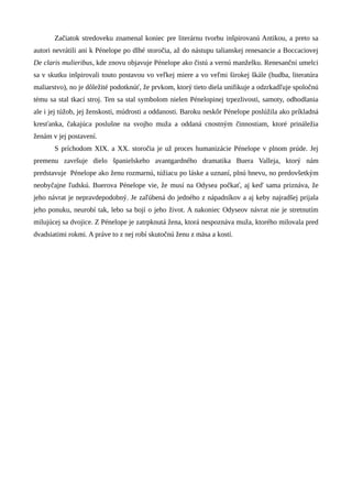 Začiatok stredoveku znamenal koniec pre literárnu tvorbu inšpirovanú Antikou, a preto sa
autori nevrátili ani k Pénelope po dlhé storočia, až do nástupu talianskej renesancie a Boccaciovej
De claris mulieribus, kde znovu objavuje Pénelope ako čistú a vernú manželku. Renesanční umelci
sa v skutku inšpirovali touto postavou vo veľkej miere a vo veľmi širokej škále (hudba, literatúra
maliarstvo), no je dôležité podotknúť, že prvkom, ktorý tieto diela unifikuje a odzrkadľuje spoločnú
tému sa stal tkací stroj. Ten sa stal symbolom nielen Pénelopinej trpezlivosti, samoty, odhodlania
ale i jej túžob, jej ženskosti, múdrosti a oddanosti. Baroku neskôr Pénelope poslúžila ako príkladná
kresťanka, čakajúca poslušne na svojho muža a oddaná cnostným činnostiam, ktoré prináležia
ženám v jej postavení.
       S príchodom XIX. a XX. storočia je už proces humanizácie Pénelope v plnom prúde. Jej
premenu završuje dielo španielskeho avantgardného dramatika Buera Valleja, ktorý nám
predstavuje Pénelope ako ženu rozmarnú, túžiacu po láske a uznaní, plnú hnevu, no predovšetkým
neobyčajne ľudskú. Buerova Pénelope vie, že musí na Odysea počkať, aj keď sama priznáva, že
jeho návrat je nepravdepodobný. Je zaľúbená do jedného z nápadníkov a aj keby najradšej prijala
jeho ponuku, neurobí tak, lebo sa bojí o jeho život. A nakoniec Odyseov návrat nie je stretnutím
milujúcej sa dvojice. Z Pénelope je zatrpknutá žena, ktorá nespoznáva muža, ktorého milovala pred
dvadsiatimi rokmi. A práve to z nej robí skutočnú ženu z mäsa a kostí.
 