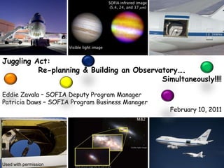 Juggling Act: Re-planning & Building an Observatory…. Simultaneously!!!! Eddie Zavala – SOFIA Deputy Program Manager Patricia Daws – SOFIA Program Business Manager February 10, 2011 Used with permission 