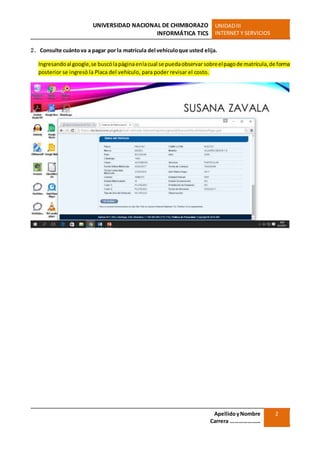UNIVERSIDAD NACIONAL DE CHIMBORAZO
INFORMÁTICA TICS
UNIDADIII
INTERNET Y SERVICIOS
ApellidoyNombre
Carrera …………………
2
2. Consulte cuántova a pagar por la matrícula del vehículoque usted elija.
Ingresandoal google,se buscólapáginaenlacual se puedaobservarsobreelpagode matrícula,de forma
posterior se ingresó la Placa del vehículo, para poder revisar el costo.
 