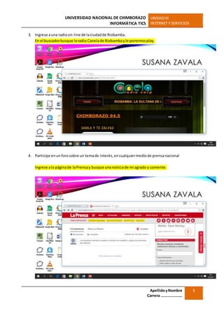UNIVERSIDAD NACIONAL DE CHIMBORAZO
INFORMÁTICA TICS
UNIDADIII
INTERNET Y SERVICIOS
ApellidoyNombre
Carrera …………………
3
3. Ingrese auna radioon-line de laciudadde Riobamba.
En el buscadorbusque laradio Canelade Riobambayle ponemosplay.
4. Participe enunforosobre un temade interés,encualquiermediode prensanacional
Ingrese ala páginade laPrensay busque unanoticiade mi agrado y comente.
 