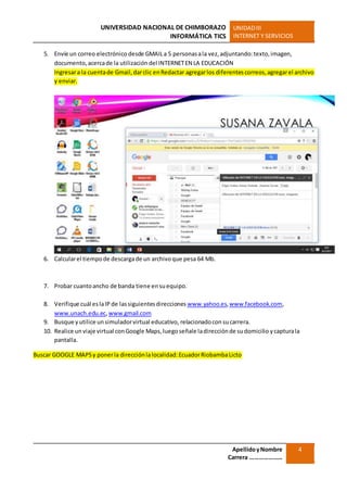 UNIVERSIDAD NACIONAL DE CHIMBORAZO
INFORMÁTICA TICS
UNIDADIII
INTERNET Y SERVICIOS
ApellidoyNombre
Carrera …………………
4
5. Envíe un correo electrónico desde GMAILa 5 personasala vez,adjuntando:texto,imagen,
documento,acercade la utilización del INTERNETEN LA EDUCACIÓN
Ingresara la cuentade Gmail,darclic enRedactar agregarlos diferentescorreos,agregarel archivo
y enviar.
6. Calcularel tiempode descargade un archivoque pesa 64 Mb.
7. Probar cuantoancho de banda tiene ensuequipo.
8. Verifique cuál eslaIP de lassiguientesdirecciones www.yahoo.es,www.facebook.com,
www.unach.edu.ec,www.gmail.com
9. Busque yutilice unsimuladorvirtual educativo, relacionadocon sucarrera.
10. Realice un viaje virtual conGoogle Maps,luego señale ladirecciónde sudomicilio ycapturala
pantalla.
Buscar GOOGLE MAPSy ponerla direcciónlalocalidad:EcuadorRiobambaLicto
 