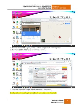 UNIVERSIDAD NACIONAL DE CHIMBORAZO
INFORMÁTICA TICS
UNIDADIII
INTERNET Y SERVICIOS
ApellidoyNombre
Carrera …………………
5
11. Eliminarel historial de páginas,cookies yarchivostemporalesde dosnavegadores
12. Transforme $6.369.000,00 pesoscolombianosadólares.
13. Utilizandoel buscadorGoogle,calcule laoperación((30*6)+85)/15
En el buscadoponercalculary la cantidady sale automáticamenteel resultado
 