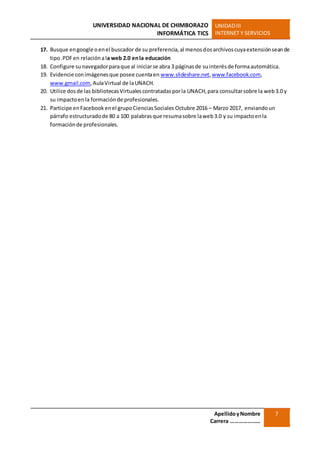 UNIVERSIDAD NACIONAL DE CHIMBORAZO
INFORMÁTICA TICS
UNIDADIII
INTERNET Y SERVICIOS
ApellidoyNombre
Carrera …………………
7
17. Busque engoogle oenel buscador de su preferencia,al menosdosarchivoscuyaextensiónseande
tipo.PDFen relaciónala web 2.0 enla educación
18. Configure sunavegadorparaque al iniciarse abra 3 páginasde suinterésde formaautomática.
19. Evidencie conimágenesque posee cuentaen www.slideshare.net,www.facebook.com,
www.gmail.com,AulaVirtual de laUNACH.
20. Utilice dosde las bibliotecasVirtualescontratadasporla UNACH,para consultarsobre la web3.0 y
su impactoenla formaciónde profesionales.
21. Participe enFacebookenel grupoCienciasSociales Octubre 2016 – Marzo 2017, enviandoun
párrafo estructuradode 80 a 100 palabrasque resumasobre laweb3.0 y su impactoenla
formaciónde profesionales.
 