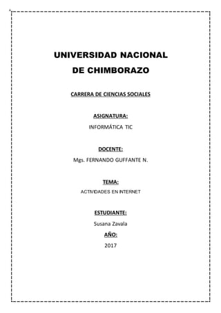UNIVERSIDAD NACIONAL
DE CHIMBORAZO
CARRERA DE CIENCIAS SOCIALES
ASIGNATURA:
INFORMÁTICA TIC
DOCENTE:
Mgs. FERNANDO GUFFANTE N.
TEMA:
ACTIVIDADES EN INTERNET
ESTUDIANTE:
Susana Zavala
AÑO:
2017
 