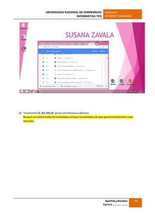 UNIVERSIDAD NACIONAL DE CHIMBORAZO
INFORMÁTICA TICS
UNIDADIII
INTERNET Y SERVICIOS
ApellidoyNombre
Carrera …………………
10
12. Transforme $6.369.000,00 pesoscolombianosadólares.
Busque untrasformadorde monedadycoloque lacantidady de que queríatransformara que
moneda,
 