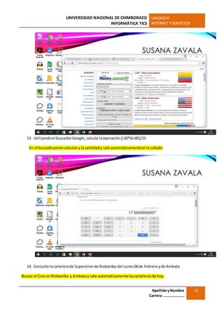 UNIVERSIDAD NACIONAL DE CHIMBORAZO
INFORMÁTICA TICS
UNIDADIII
INTERNET Y SERVICIOS
ApellidoyNombre
Carrera …………………
11
13. Utilizandoel buscadorGoogle,calcule laoperación((30*6)+85)/15
En el buscadoponercalculary la cantidady sale automáticamenteel resultado
14. Consulte lacartelerade Supercinesde Riobamba del Lunes 06de Febrero yde Ambato
Buscar el Cine enRiobamba y Ambatoy sale automáticamentelascartelerasde hoy.
 
