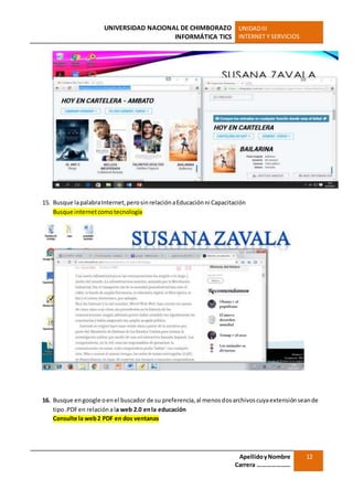 UNIVERSIDAD NACIONAL DE CHIMBORAZO
INFORMÁTICA TICS
UNIDADIII
INTERNET Y SERVICIOS
ApellidoyNombre
Carrera …………………
12
15. Busque lapalabraInternet,perosinrelaciónaEducaciónni Capacitación
Busque internetcomotecnología
16. Busque engoogle oenel buscador de su preferencia,al menosdosarchivoscuyaextensiónseande
tipo.PDFen relaciónala web 2.0 enla educación
Consulte la web2 PDF en dos ventanas
 