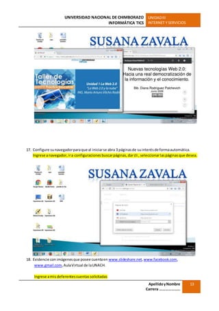 UNIVERSIDAD NACIONAL DE CHIMBORAZO
INFORMÁTICA TICS
UNIDADIII
INTERNET Y SERVICIOS
ApellidoyNombre
Carrera …………………
13
17. Configure sunavegadorparaque al iniciarse abra 3 páginasde suinterésde formaautomática.
Ingrese anavegador, ira configuraciones buscarpáginas,darcli , seleccionarlaspáginasque desea.
18. Evidencie conimágenesque posee cuentaen www.slideshare.net,www.facebook.com,
www.gmail.com,AulaVirtual de laUNACH.
Ingrese amis deferentescuentassolicitadas
 
