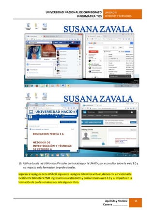 UNIVERSIDAD NACIONAL DE CHIMBORAZO
INFORMÁTICA TICS
UNIDADIII
INTERNET Y SERVICIOS
ApellidoyNombre
Carrera …………………
14
19. Utilice dosde las bibliotecasVirtualescontratadasporla UNACH,para consultarsobre la web3.0 y
su impactoenla formaciónde profesionales.
Ingresara la páginade la UNACH,siguiente la páginabibliotecavirtual , damosclicenSistemaDe
GestiónDe BibliotecaPMB ingresamosnuestrodatosybuscaremoslaweb3.0 y su impactoenla
formaciónde profesionalesynossale algunoslibro.
 