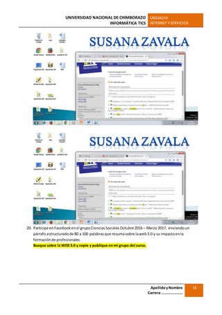 UNIVERSIDAD NACIONAL DE CHIMBORAZO
INFORMÁTICA TICS
UNIDADIII
INTERNET Y SERVICIOS
ApellidoyNombre
Carrera …………………
15
20. Participe enFacebookenel grupoCienciasSociales Octubre 2016 – Marzo 2017, enviandoun
párrafo estructuradode 80 a 100 palabrasque resumasobre laweb3.0 y su impactoenla
formaciónde profesionales.
Busque sobre la WEB 3.0 y copie y publique enmi grupo del curso.
 