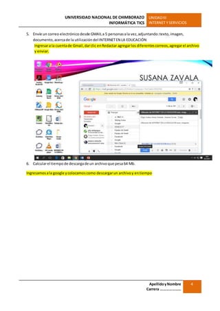 UNIVERSIDAD NACIONAL DE CHIMBORAZO
INFORMÁTICA TICS
UNIDADIII
INTERNET Y SERVICIOS
ApellidoyNombre
Carrera …………………
4
5. Envíe un correo electrónico desde GMAILa 5 personasala vez,adjuntando:texto,imagen,
documento,acercade la utilización del INTERNETEN LA EDUCACIÓN
Ingresara la cuentade Gmail,darclic enRedactar agregarlos diferentescorreos,agregarel archivo
y enviar.
6. Calcularel tiempode descargade un archivoque pesa 64 Mb.
Ingresamosala google ycolocamoscomo descargarun archivoy entiempo
 