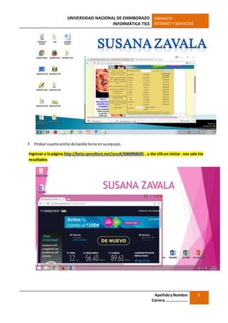 UNIVERSIDAD NACIONAL DE CHIMBORAZO
INFORMÁTICA TICS
UNIDADIII
INTERNET Y SERVICIOS
ApellidoyNombre
Carrera …………………
5
7. Probar cuantoancho de banda tiene ensuequipo.
Ingresar a la página http://beta.speedtest.net/result/6060968505 , y dar clik en iniciar. nos sale los
resultados
 