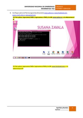 UNIVERSIDAD NACIONAL DE CHIMBORAZO
INFORMÁTICA TICS
UNIDADIII
INTERNET Y SERVICIOS
ApellidoyNombre
Carrera …………………
6
8. Verifique cuál eslaIP de lassiguientesdirecciones www.yahoo.es,www.facebook.com,
www.unach.edu.ec,www.gmail.com
El IP de yahoo. Ingresamos CMD e ingresamosa PING y la URL www.yahoo.es y la obtenemosel
IP
El IPde yahoo.IngresamosCMDe ingresamosaPINGy la URL www.facebook.com, y la
obtenemosel IP
 