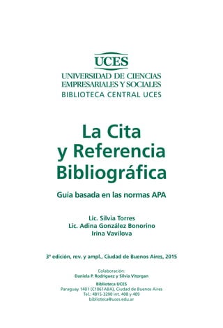 La Cita y Referencia Bibliográfica: Guía basada en las normas APA 
BIBLIOTECA CENTRAL UCES 
3ª edición, rev. y ampl. Buenos Aires, 2013 
Lic. Silvia Torres 
Lic. Adina González Bonorino 
Irina Vavilova 
Biblioteca UCES 
Paraguay 1401, CP (C1061ABA) 
Ciudad Autónoma de Buenos Aires 
Tel: 4815-3290, int. 408/409 
e-mail: biblioteca@uces.edu.ar 
Colaboración: 
Daniela P. Rodríguez 
Silvia Vitorgan  