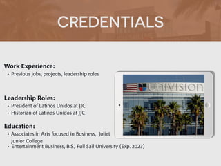 CREDENTIALS
Work Experience:


• Previous jobs, projects, leadership roles
Education:


• Associates in Arts focused in Business, Joliet
Junior College
• Entertainment Business, B.S., Full Sail University (Exp. 2023)
Leadership Roles:


• President of Latinos Unidos at JJC


• Historian of Latinos Unidos at JJC
 