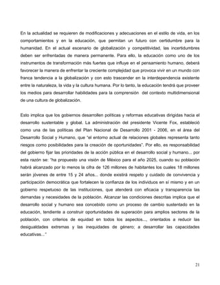 En la actualidad se requieren de modificaciones y adecuaciones en el estilo de vida, en los
comportamientos y en la educación, que permitan un futuro con certidumbre para la
humanidad. En el actual escenario de globalización y competitividad, las incertidumbres
deben ser enfrentadas de manera permanente. Para ello, la educación como uno de los
instrumentos de transformación más fuertes que influye en el pensamiento humano, deberá
favorecer la manera de enfrentar la creciente complejidad que provoca vivir en un mundo con
franca tendencia a la globalización y con esto trascender en la interdependencia existente
entre la naturaleza, la vida y la cultura humana. Por lo tanto, la educación tendrá que proveer
los medios para desarrollar habilidades para la comprensión del contexto multidimensional
de una cultura de globalización.


Esto implica que los gobiernos desarrollen políticas y reformas educativas dirigidas hacia el
desarrollo sustentable y global. La administración del presidente Vicente Fox, estableció
como una de las políticas del Plan Nacional de Desarrollo 2001 - 2006, en el área del
Desarrollo Social y Humano, que “el entorno actual de relaciones globales representa tanto
riesgos como posibilidades para la creación de oportunidades”. Por ello, es responsabilidad
del gobierno fijar las prioridades de la acción pública en el desarrollo social y humano... por
esta razón se: “ha propuesto una visión de México para el año 2025, cuando su población
habrá alcanzado por lo menos la cifra de 126 millones de habitantes los cuales 18 millones
serán jóvenes de entre 15 y 24 años... donde existirá respeto y cuidado de convivencia y
participación democrática que fortalecen la confianza de los individuos en sí mismo y en un
gobierno respetuoso de las instituciones, que atenderá con eficacia y transparencia las
demandas y necesidades de la población. Alcanzar las condiciones descritas implica que el
desarrollo social y humano sea concebido como un proceso de cambio sustentado en la
educación, tendiente a construir oportunidades de superación para amplios sectores de la
población, con criterios de equidad en todos los aspectos..., orientados a reducir las
desigualdades extremas y las inequidades de género; a desarrollar las capacidades
educativas...”




                                                                                            21
 