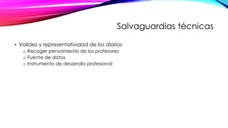Salvaguardias técnicas
• Validez y representatividad de los diarios
o Recoger pensamiento de los profesores
o Fuente de datos
o Instrumento de desarrollo profesional
 
