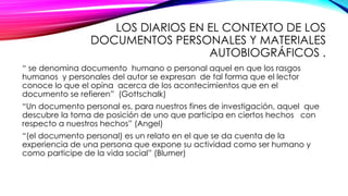 LOS DIARIOS EN EL CONTEXTO DE LOS
DOCUMENTOS PERSONALES Y MATERIALES
AUTOBIOGRÁFICOS .
“ se denomina documento humano o personal aquel en que los rasgos
humanos y personales del autor se expresan de tal forma que el lector
conoce lo que el opina acerca de los acontecimientos que en el
documento se refieren” (Gottschalk)
“Un documento personal es, para nuestros fines de investigación, aquel que
descubre la toma de posición de uno que participa en ciertos hechos con
respecto a nuestros hechos” (Angel)
“(el documento personal) es un relato en el que se da cuenta de la
experiencia de una persona que expone su actividad como ser humano y
como participe de la vida social” (Blumer)
 