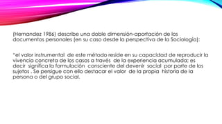 (Hernandez 1986) describe una doble dimensión-aportación de los
documentos personales (en su caso desde la perspectiva de la Sociología):
“el valor instrumental de este método reside en su capacidad de reproducir la
vivencia concreta de los casos a través de la experiencia acumulada; es
decir significa la formulación consciente del devenir social por parte de los
sujetos . Se persigue con ello destacar el valor de la propia historia de la
persona o del grupo social.
 