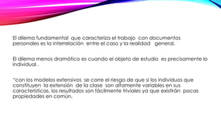 El dilema fundamental que caracteriza el trabajo con documentos
personales es la interrelación entre el caso y la realidad general.
El dilema menos dramático es cuando el objeto de estudio es precisamente lo
individual .
“con los modelos extensivos se corre el riesgo de que si los individuos que
constituyen la extensión de la clase son altamente variables en sus
características, los resultados son fácilmente triviales ya que existirán pocas
propiedades en común.
 