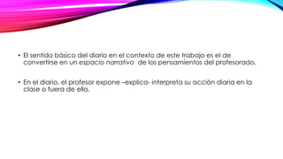 • El sentido básico del diario en el contexto de este trabajo es el de
convertirse en un espacio narrativo de los pensamientos del profesorado.
• En el diario, el profesor expone –explica- interpreta su acción diaria en la
clase o fuera de ella.
 