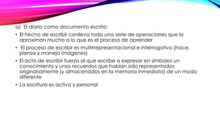 a) El diario como documento escrito:
• El hecho de escribir conlleva toda una serie de operaciones que lo
aproximan mucho a lo que es el proceso de aprender
• El proceso de escribir es multirrepresentacional e interrogativo (hace,
piensa y maneja imágenes)
• El acto de escribir fuerza al que escribe a expresar en símbolos un
conocimiento y unos recuerdos que habían sido representados
originariamente (y almacenados en la memoria inmediata) de un modo
diferente
• La escritura es activa y personal
 