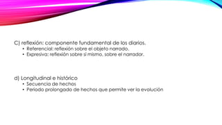 C) reflexión: componente fundamental de los diarios.
• Referencial: reflexión sobre el objeto narrado.
• Expresiva: reflexión sobre sí mismo, sobre el narrador.
d) Longitudinal e histórico
• Secuencia de hechos
• Periodo prolongado de hechos que permite ver la evolución
 