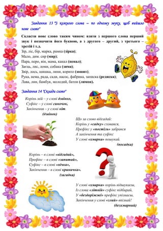 Завдання 13 "З кожного слова – по одному звуку, щоб вийшло
нове слово"
Скласти нове слово таким чином: взяти з першого слова перший
звук і позначити його буквою, а з другого – другий, з третього –
третій і т.д.
Зір, ліс, бір, марка, рамка (зірка);
Мало, дим. сир (мир);
Пара, перо, він, мама, канал (пенал);
Заєць, лис, ломи, собака (зима);
Звір, лось, шишка, лини, корито (зошит);
Рука, нема, рада, сади, насос, фабрика, записка (редиска);
Лава, лин, бамбук, молодий, батон (лимон).
Завдання 14 "Склади слово"
Корінь мій – у слові дзвінко,
Суфікс – у слові синочок,
Закінчення – у слові кіт.
(дзвінок)
Що за слово відгадай:
Корінь у «садку» сховався,
Префікс у «постіль» забрався
А закінчення та суфікс
У слові «хмарка» пошукай.
(посадка)
Корінь – в слові «відгадай»,
Префікс – в слові «запитай»,
Суфікс – в слові «нічка»,
Закінчення – в слові криничка».
(загадка)
У слові «хмарка» корінь відшукаєш,
Із слова «літній» суфікс підбирай,
У «бездоріжжі» префікс упізнаєш,
Закінчення у слові «злий» впізнай!
(безхмарний)
 
