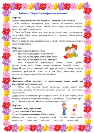 Завдання 15 "Вправи із зашифрованими висловами"
Вправа 1.
Подані слова розставте за алфавітом і запишіть у дві колонки.
1. Сад, вишенька, жайворонок, зерно, холодно, ліс,листопад ,переліт,
зранку, зовсім, доверху, чисто, здогад, личко, лицар, жоржина, щітка,
шланг, віз, горб, радощі, цукор.
2. Степ, стебельце, вівчар,зола, жар, вилов, відліт, вище, хороше,удруге.
число, яйце, підріс, палац, питання, відступ, , відплата, підрив, шарж,
футляр, храм.
Ключ. З останніх букв записаних слів в одній і другій колонках повинні
скластися прислів'я.
Вправа 2.
Випишіть підряд у три колонки:
1) слова, у яких звуків і букв порівну;
2) слова, у яких звуків менше, ніж букв;
3) слова, у яких звуків більше, ніж букв.
Явір, огороджений, впроваджую, ходжу, мряка, гребінь,
щедрий, малюк, юрба, динька, знаємо, оцінювати, безкраїй, сяють.
Ключ. Підкресліть у кожному слові другу від початку букву, якщо ви
правильно розставили слова; то з цих букв, виписаних підряд,
складається народне прислів'я. Запишіть його.
Вправа 3.
Випишіть підряд спочатку всі односкладові слова, потім всі
двоскладові, трискладові і т.д.
Обрій, сніг, озимина, вітер, бульдозер, екіпаж, екран, ось,
лисенятко, йоржик, обмерзнути, заметіль, гойдалка, лід, сріблитися,
унормований.
Ключ. Якщо ви правильно розташували слова , то з їхніх перших букв
повинно скластися закінчення вислову М. Стельмаха : " Людина без мрії -
це..." Запишіть вислів. Поділіть кожне слово на склади.
Вправа 4.
Запишіть слова у дві колонки:
1) у які вставили м'який знак;
2) у які не треба вставляти м'якого знака.
Кавказ...кий, тюр...ма, астрахан...ський, різ...бяр, аврал...ський,
камін...чик, ремін...чик, щіл...ний, емул...сія, мален...кий,
 