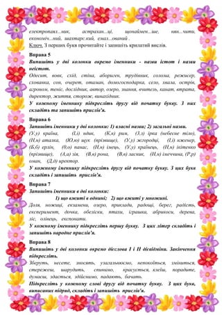 електропаял...ник, астрахан...ці, щонаймен...ше, нян...чити,
економіч...ний, шахтарс.кий, емал...ований .
Ключ. З перших букв прочитайте і запишіть крилатий вислів.
Вправа 5
Випишіть у дві колонки окремо іменники - назви істот і назви
неістот.
Одесит, вовк, схід, стіна, абориген, трудівник, солома, режисер,
схованка, сон, очерет, отаман, домогосподарка, село, хвала, острів,
агроном, теніс, дослідник, автор, озеро, знання, вчитель, канат, втрата,
директор, життя, сторож, винахідник.
У кожному іменнику підкресліть другу від початку букву. З них
складіть та запишіть прислів'я.
Вправа 6
Запишіть іменники у дві колонки: 1) власні назви; 2) загальні назви.
(У,у) країна, (І,і) ндик, (К,к) рим, (3,з) ірка (небесне тіло),
(Н,н) аталка, (Ю,ю) щук (прізвище), (У,у) жгородці, (І,і) нженер,
(Б,б) ерлін, (0,о) панас, (Н,н) імець, (У,у) країнець, (Н,н) ікітенко
(прізвище), (А,а) зія, (В,в) рона, (В,в) ласник, (Н,н) імеччина, (Р,р)
оман, (Д,д) иректор.
У кожному іменнику підкресліть другу від початку букву. З цих букв
складіть і запишіть прислів'я.
Вправа 7
Запишіть іменники в дві колонки:
1) що вжиті в однині; 2) що вжиті у множині.
Доля, ножиці, екзамени, озеро, приклади, радощі, берег, радість,
експеримент, дочка, обеліски, птахи, іграшка, абрикоси, дерева,
ліс, олівець, експонати.
У кожному іменнику підкресліть першу букву. З цих літер складіть і
запишіть народне прислів'я.
Вправа 8
Випишіть у дві колонки окремо дієслова І і II дієвідміни. Закінчення
підкресліть.
Зберуть, несете, зносять, узагальнюємо, непокоїться, зміниться,
стережеш, шарудить, спинимо, красується, клеїш, порадите,
думаєш, здається, здійснимо, падають, бачать.
Підкресліть у кожному слові другу від початку букву. З цих букв,
виписаних підряд, складіть і запишіть прислів'я.
 