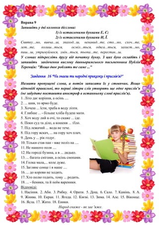 Вправа 9
Запишіть у дві колонки дієслова:
1) із вставленими буквами Е, Є;
2) із вставленими буквами И, Ї.
Святку...мо, вивча...ш, знаход...ш, ненавид...те, сто...мо, схоч...те,
лет...те, колиш...ться, осміл...ться, одяга...ться, захист...мо,
пиш...ш, утримуймося, змін...ться, тьопа...те, перестав...ш.
У словах підкресліть другу від початку букву. З цих букв складіть і
запишіть закінчення вислову давньоримського письменника Публія
Теренція: "Якщо двоє роблять те саме ..."
Завдання 16 "Чи знаєш ти народні приказки і прислів'я?"
Назвати пропущені слова, а потім записати їх у стовпчик. Якщо
відповіді правильні, то перші літери слів утворять ще одне прислів'я
(не забудьте поставити апостроф в останньому слові прислів'я).
1. Літо дає коріння, а осінь ....
2. ... шия, то ярмо буде.
3. Хочеш ... їсти, треба в воду лізти.
4. Глибше ... - більше хліба будеш мати.
5. Хоч воду лий в очі, то скаже ... іде.
6. Поки суд та діло, а кошеня ... з'їло.
7. Під лежачий ... вода не тече.
8. Під гору вскач, ... на гору хоч плач.
9. День у ... рік годує.
10.Тільки став пан - вже поліз на ....
11.Не нашого поля ....
12.На городі бузина, а в ... дядько.
13.... багата снігами, а осінь снопами.
14.Голка мала,... коле дуже.
15.Загляне сонце і в наше ....
16.... до корови не ходять.
17.Хто полю годить, тому ... родить.
18.... - беники, та й поїм вареники.
Відповіді:
1. Насіння. 2. Аби. 3. Рибку. 4. Орати. 5. Дощ. 6. Сало. 7. Камінь. 8. А.
9. Жнива. 10. Екран. 11. Ягода. 12. Києві. 13. Зима. 14. Але. 15. Віконце.
16. Ясла. 17. Жито. 18. Еники.
Народ скаже - як зае 'яже.
 