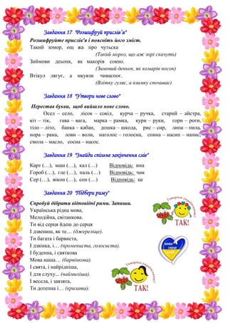 Завдання 17 "Розшифруй прислів’я"
Розшифруйте прислів'я і поясніть його зміст.
Такий зомор, ощ жа зіро чутьска
(Такий мороз, що аж зорі скачуть)
Зиймови деьонк, як макорів сокно.
(Зимовий деньок, як комарів носок)
Втікул лягує, а мкувзи чиваспоє.
(Влітку гуляє, а взимку спочиває)
Завдання 18 "Утвори нове слово"
Перестав букви, щоб вийшло нове слово.
Осел – село, лісок – сокіл, курча – ручка, старий – айстра,
кіт – тік, гава – вага, марка – рамка, кури – руки, гори – роги,
тіло – літо, банка – кабан, дошка – шкода, рис – сир, липа – пила,
нора – рана, лови – воли, наголос – голосна, спина – насип – напис,
смола – масло, сосна – насос.
Завдання 19 "Знайди спільне закінчення слів"
Карт (…), маш (…), кал (…) Відповідь: ина
Гороб (…), гле (…), паль (…) Відповідь: чик
Сер (…), вікон (…), сон (…) Відповідь: це
Завдання 20 "Підбери риму"
Спробуй дібрати відповідні рими. Запиши.
Українська рідна мова,
Мелодійна, світанкова.
Ти від серця йдеш до серця
І дзвениш, як те… (джерельце).
Ти багата і барвиста,
І дзвінка, і… (промениста, голосиста).
І буденна, і святкова
Мова наша… (барвінкова).
І свята, і найрідніша,
І для слуху... (наймиліша).
І весела, і завзята,
Ти дотепна і… (крилата).
 