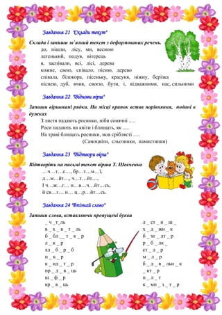 Завдання 21 "Склади текст"
Склади i запиши зв`язний текст з деформованих речень.
до, пiшли, лiсу, ми, весною
легенький, подув, вiтерець
в, заспiвали, всі, лiсi, дерева
кожне, свою, спiвало, пiсню, дерево
спiвала, бiлокора, пiсеньку, красуня, нiжну, берiзка
пiснею, дуб, вчив, своєю, бути, i, вiдважними, нас, сильними
Завдання 22 "Віднови вірш"
Запиши вiршованi рядки. На мiсцi крапок встав порiвняння, поданi в
дужках
З листя падають росинки, нiби сонячнi .....
Роси падають на квiти i блищать, як .....
На травi блищать росинки, мов срiблястi .....
(Самоцвiти, сльозинки, намистинки)
Завдання 23 "Відтвори вірш"
Відтворіть на письмі текст вірша Т. Шевченка
…ч…т…с…, бр…т…м…ї,
д…м…йт…, ч…т…йт…,
І ч…ж…г… н…в…ч…йт…сь,
й св…г… н… ц…р…йт…сь.
Завдання 24 "Впізнай слово"
Запиши слова, вставляючи пропущені букви
_ ч _т_ль
в _ х _ в _ т _ ль
б _ бл __ т _ к _ р
л _ к _ р
хл _ б _ р _ б
п _ к _ р
к _ нд _ т _ р
пр _ д _ в _ ць
ш _ ф _ р
кр _ в _ ць
л _ ст _ н _ ш _
х _ д _ жн _ к
б _ хг _ лт _ р
р _ б _ лк _
ст _ л _ р
м _ л _ р
б _ д _ в _ льн _ к
_ кт _ р
п _ л _ т
к _ мп _ з _ т _ р
 