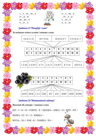 з _ л _ зн _ чн _ к
ст _ р _ ж
дв _ рн _ к
п _ ст _ х
п _ с _ чн _ к
_ пт _ к _ р
л _ сн _ к
к _ в _ ль
Завдання 25 "Розкодуй слово"
За поданим кодом склади і запиши слова.
5 6 4 11 12 10 7 5 4 6 10 9 6 4 5 7 3 2 5 6 4 1 7
1 2 3 4 5 6 7 8 9 10 11 12
В І Д О Б Р А Ж Е Н Н Я
1 2 10 1 4 10 7 6 7 5 1 4 3 7 1 9 10 7 8 7 5 4 10 9 5 4
1 2 3 4 5 6 7 8 9
С М О Р О Д И Н А
4319 5678 1 2 3 2341 471 672 8549 4529 67294
Завдання 26 "Математичні задачки"
Виконай дії, утвори і запиши слово.
КІТ - І + О + И + ГОРОХ - Х + ШАПКА - АПКА + О + КРІТ - РІТ =
ПОПІЛ - ІЛ + Е + Л + ЮШКА =
МУХА - ХА + РАК - К + ЧАШКА - ЧА =
 