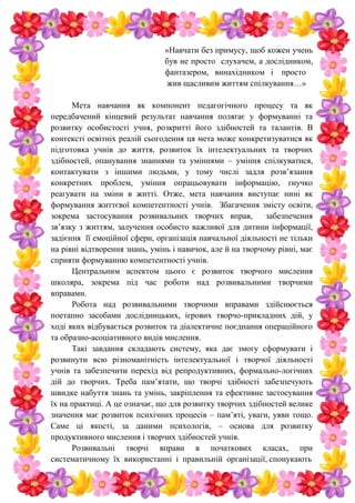 «Навчати без примусу, щоб кожен учень
був не просто слухачем, а дослідником,
фантазером, винахідником і просто
жив щасливим життям спілкування…»
Мета навчання як компонент педагогічного процесу та як
передбачений кінцевий результат навчання полягає у формуванні та
розвитку особистості учня, розкритті його здібностей та талантів. В
контексті освітніх реалій сьогодення ця мета може конкретизуватися як
підготовка учнів до життя, розвиток їх інтелектуальних та творчих
здібностей, опанування знаннями та уміннями – уміння спілкуватися,
контактувати з іншими людьми, у тому числі задля розв’язання
конкретних проблем, уміння опрацьовувати інформацію, гнучко
реагувати на зміни в житті. Отже, мета навчання виступає нині як
формування життєвої компетентності учнів. Збагачення змісту освіти,
зокрема застосування розвивальних творчих вправ, забезпечення
зв’язку з життям, залучення особисто важливої для дитини інформації,
задієння її емоційної сфери, організація навчальної діяльності не тільки
на рівні відтворення знань, умінь і навичок, але й на творчому рівні, має
сприяти формуванню компетентності учнів.
Центральним аспектом цього є розвиток творчого мислення
школяра, зокрема під час роботи над розвивальними творчими
вправами.
Робота над розвивальними творчими вправами здійснюється
поетапно засобами дослідницьких, ігрових творчо-прикладних дій, у
ході яких відбувається розвиток та діалектичне поєднання операційного
та образно-асоціативного видів мислення.
Такі завдання складають систему, яка дає змогу сформувати і
розвинути всю різноманітність інтелектуальної і творчої діяльності
учнів та забезпечити перехід від репродуктивних, формально-логічних
дій до творчих. Треба пам’ятати, що творчі здібності забезпечують
швидке набуття знань та умінь, закріплення та ефективне застосування
їх на практиці. А це означає, що для розвитку творчих здібностей велике
значення має розвиток психічних процесів – пам’яті, уваги, уяви тощо.
Саме ці якості, за даними психологів, – основа для розвитку
продуктивного мислення і творчих здібностей учнів.
Розвивальні творчі вправи в початкових класах, при
систематичному їх використанні і правильній організації, спонукають
 