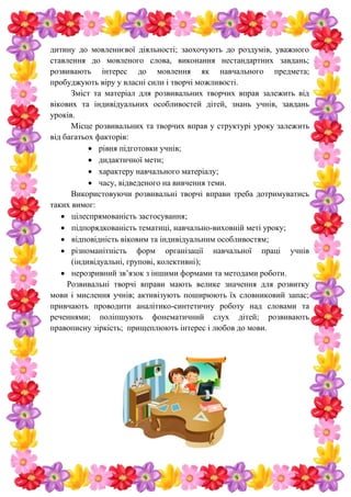 дитину до мовленнєвої діяльності; заохочують до роздумів, уважного
ставлення до мовленого слова, виконання нестандартних завдань;
розвивають інтерес до мовлення як навчального предмета;
пробуджують віру у власні сили і творчі можливості.
Зміст та матеріал для розвивальних творчих вправ залежить від
вікових та індивідуальних особливостей дітей, знань учнів, завдань
уроків.
Місце розвивальних та творчих вправ у структурі уроку залежить
від багатьох факторів:
 рівня підготовки учнів;
 дидактичної мети;
 характеру навчального матеріалу;
 часу, відведеного на вивчення теми.
Використовуючи розвивальні творчі вправи треба дотримуватись
таких вимог:
 цілеспрямованість застосування;
 підпорядкованість тематиці, навчально-виховній меті уроку;
 відповідність віковим та індивідуальним особливостям;
 різноманітність форм організації навчальної праці учнів
(індивідуальні, групові, колективні);
 нерозривний зв’язок з іншими формами та методами роботи.
Розвивальні творчі вправи мають велике значення для розвитку
мови і мислення учнів; активізують поширюють їх словниковий запас;
привчають проводити аналітико-синтетичну роботу над словами та
реченнями; поліпшують фонематичний слух дітей; розвивають
правописну зіркість; прищеплюють інтерес і любов до мови.
 