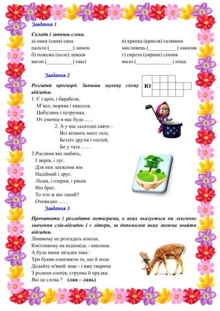 Завдання 1
Склади і запиши слова.
а) пани (сани) сапа
пальто (_________) лимон
б) пожежа (поле) левеня
вагон (__________) таксі
в) крапка (крапля) галявина
мисливець (___________) наказав
г) сирота (сирник) сінник
мило (______________) ніша.
Завдання 2
Розгадай кросворд. Запиши звукову схему
відгадки.
1. Є і кріп, і бараболя,
М’ясо, морква і квасоля,
Цибулина і петрушка.
От смачна в нас буде…. .
2. А у нас сьогодні свято –
Всі вітають мого тата.
Безліч друзів і гостей,
Бо у тата ….. .
3.Рослини він любить,
І звірів, і луг.
Для них захисник він
Надійний і друг.
Лісам, і озерам, і рікам
Він брат.
То хто ж він такий?
Очевидно …. .
Завдання 3
Прочитати і розгадати метаграми, в яких вказується на лексичне
значення слів-відгадок і є літери, за допомогою яких можна знайти
відгадки.
Лінивому не розгадать ніколи,
Кмітливому на відповідь - хвилина.
А буде наша загадка така :
Три букви означають те, що й поле
Додайте м'який знак - і вже тварина
З родини оленів, струнка й прудка.
Які це слова ? (лан – лань)
Ю
 