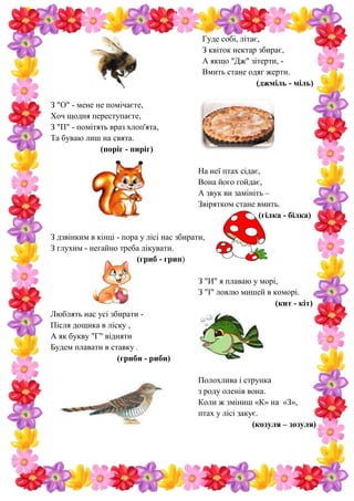 Гуде собі, літає,
З квіток нектар збирає,
А якщо "Дж" зітерти, -
Вмить стане одяг жерти.
(джміль - міль)
З "О" - мене не помічаєте,
Хоч щодня переступаєте,
З "П" - помітять враз хлоп'ята,
Та буваю лиш на свята.
(поріг - пиріг)
На неї птах сідає,
Вона його гойдає,
А звук ви замініть –
Звірятком стане вмить.
(гілка - білка)
З дзвінким в кінці - пора у лісі нас збирати,
З глухим - негайно треба лікувати.
(гриб - грип)
З "И" я плаваю у морі,
З "І" ловлю мишей в коморі.
(кит - кіт)
Люблять нас усі збирати -
Після дощика в ліску ,
А як букву "Г" відняти
Будем плавати в ставку .
(гриби - риби)
Полохлива і струнка
з роду оленів вона.
Коли ж зміниш «К» на «З»,
птах у лісі закує.
(козуля – зозуля)
 