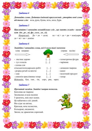 Завдання 4
Допишіть слово. Додавши дзвінкий приголосний , утворіть нові слова
від таких слів: коза, рука, буква, міль, коса, буря.
Завдання 5
Пригадайте і запишіть якнайбільше слів , що мають склади - назви
нот (до , ре , мі, фа , соль , ля , сі).
Наприклад: До + ля = доля; по + мі + до + ри = помідори;
до + мі + но = доміно
Завдання 6
Знайдіть і запишіть слова, які б мали такі значення
зліва направо справа наліво
- листяне дерево [. . .] - геометрична фігура
- гул голосів [. . .] - чарівник
- площа для
сільськогосподарських робіт [. . .] - домашня тварина
- розряд речей за якістю [. . .] - канат
- злак [. . .] - молочний продукт
- синонім прислівника тепер [. . .] - тепер
Відповідь: бук, гам , тік, сорт, рис, зараз.
Завдання 7
Прочитай загадки. Знайди і виправ помилки.
Боязлива ця тварина:
Заховалась в кущ малини
І тремтить, мов лист осики.
Це кабанчик в лісі дикий.
Він сідає на квітки,
Крильця, наче пелюстки,
Кольорові, оксамитні.
Звісно, це дракончик спритний.
 