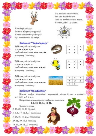 Під землею в нього хата.
Риє сам ходів багато.
Лиш не любить світла вдень.
Хто він, діти? Це олень.
Хто лікує у садку
Вишню яблуньку струнку?
Хто це дзьобом стук і стук?
Ну, звичайно ж, це павук.
Завдання 8 " Чарівні клітки "
1) Встав у ці клітки букви:
с, о, м, о, с, и, м, и
щоб вийшли слова: сом, оси, ми
у ширину і довжину.
2) Встав у ці клітки букви
с, о, н, о, с, а, н, а
щоб вийшли слова: сон, оса, на
у ширину і довжину.
3) Встав у ці клітки букви
л, а, н, а, л, е, н, е
щоб вийшли слова: лан, але, не
у ширину і довжину.
Завдання 9 "За алфавітом"
Кожна цифра відповідає порядкові, місцю букви в алфавіті:
а-1, б-2, в-3 і т. д.
Наприклад, слово абрикос цифрами пишеться:
1, 2, 20, 10, 14, 18, 21.
Запишіть слова
2, 23, 20, 31, 14 (буряк);
3, 7, 6, 17, 12, 6, 31 (ведмідь);
3, 24, 16, 11, 27, 34 (вулиця);
29, 15, 19, 16, 1 (школа);
10, 19, 29, 11, 23 (зошит);
с о м
о с и
м и
с о н
о с а
н а
л а н
а л е
н е
 