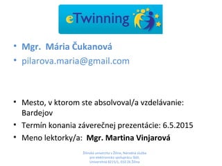 • Mgr. Mária Čukanová
• pilarova.maria@gmail.com
• Mesto, v ktorom ste absolvoval/a vzdelávanie:
Bardejov
• Termín konania záverečnej prezentácie: 6.5.2015
• Meno lektorky/a: Mgr. Martina Vinjarová
Žilinská univerzita v Žiline, Národná služba
pre elektronickú spoluprácu škôl,
Univerzitná 8215/1, 010 26 Žilina
 