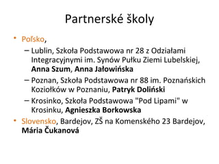 Partnerské školy
• Poľsko,
– Lublin, Szkoła Podstawowa nr 28 z Odziałami
Integracyjnymi im. Synów Pułku Ziemi Lubelskiej,
Anna Szum, Anna Jałowińska
– Poznan, Szkoła Podstawowa nr 88 im. Poznańskich
Koziołków w Poznaniu, Patryk Doliński
– Krosinko, Szkoła Podstawowa "Pod Lipami" w
Krosinku, Agnieszka Borkowska
• Slovensko, Bardejov, ZŠ na Komenského 23 Bardejov,
Mária Čukanová
 